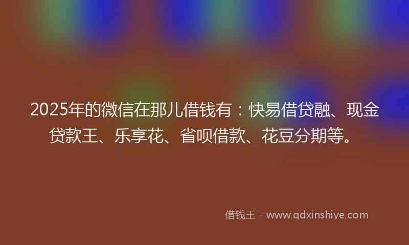 2025年的微信在那儿借钱有：快易借贷融、现金贷款王、乐享花、省呗借款、花豆分期等。