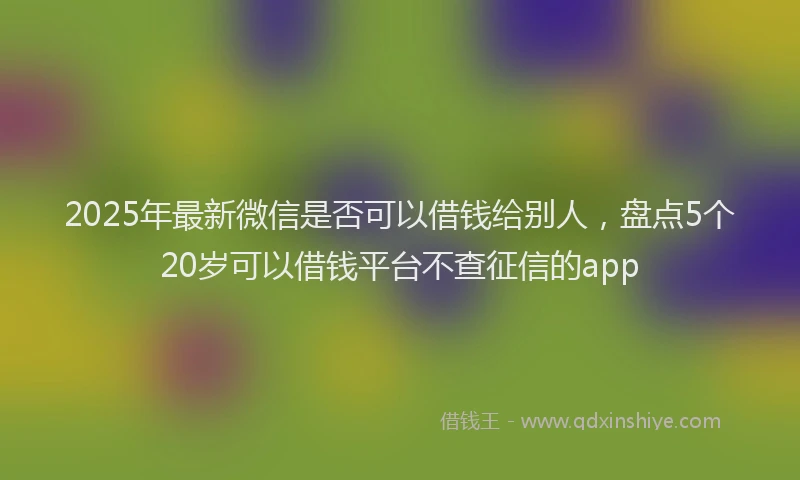 2025年最新微信是否可以借钱给别人，盘点5个20岁可以借钱平台不查征信的app