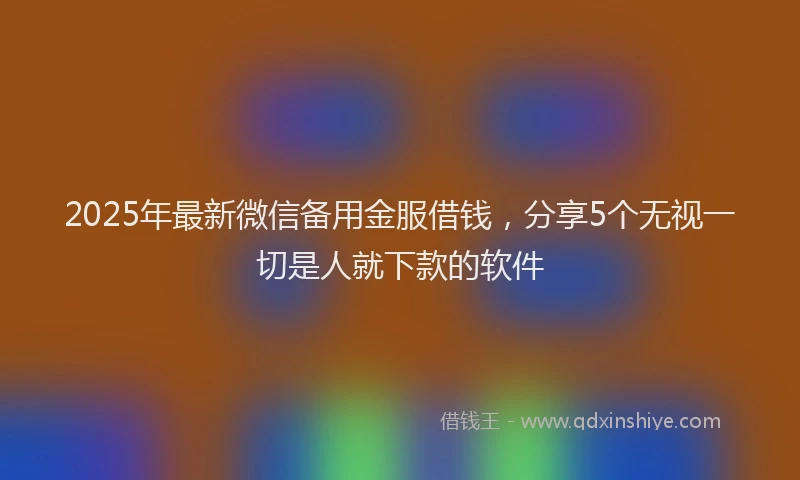 2025年最新微信备用金服借钱，分享5个无视一切是人就下款的软件