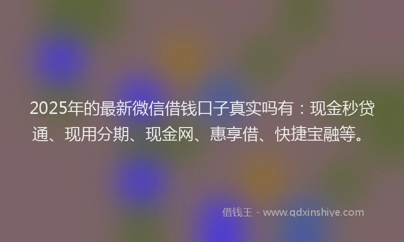 2025年的最新微信借钱口子真实吗有：现金秒贷通、现用分期、现金网、惠享借、快捷宝融等。