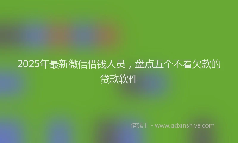 2025年最新微信借钱人员，盘点五个不看欠款的贷款软件