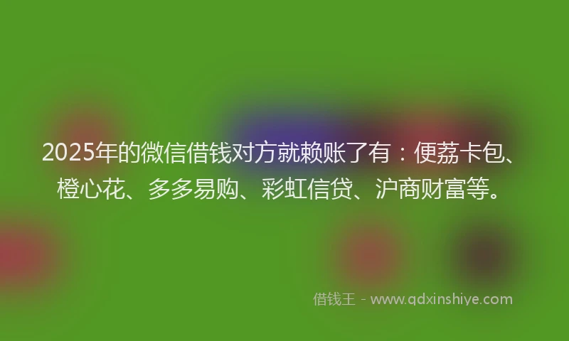 2025年的微信借钱对方就赖账了有：便荔卡包、橙心花、多多易购、彩虹信贷、沪商财富等。