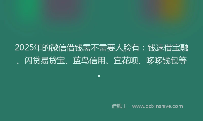 2025年的微信借钱需不需要人脸有：钱速借宝融、闪贷易贷宝、蓝鸟信用、宜花呗、哆哆钱包等。