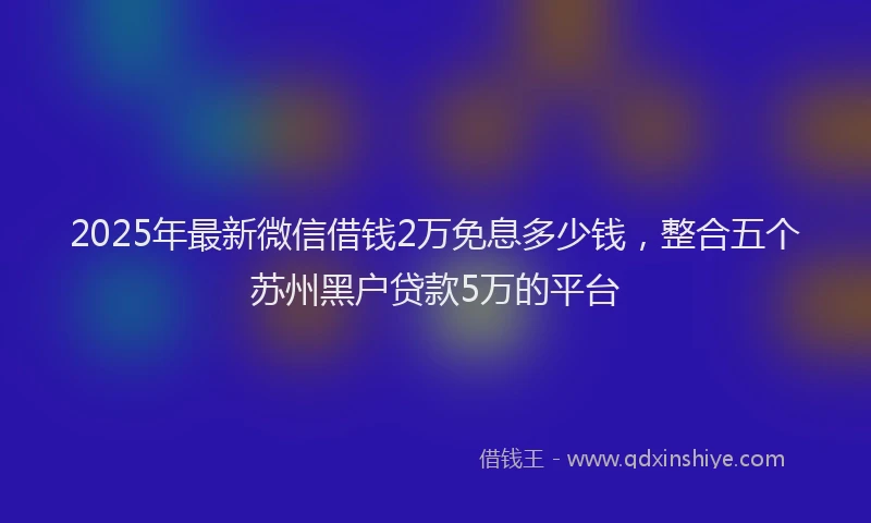 2025年最新微信借钱2万免息多少钱，整合五个苏州黑户贷款5万的平台