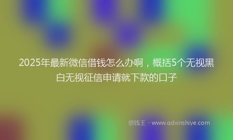 2025年最新微信借钱怎么办啊，概括5个无视黑白无视征信申请就下款的口子