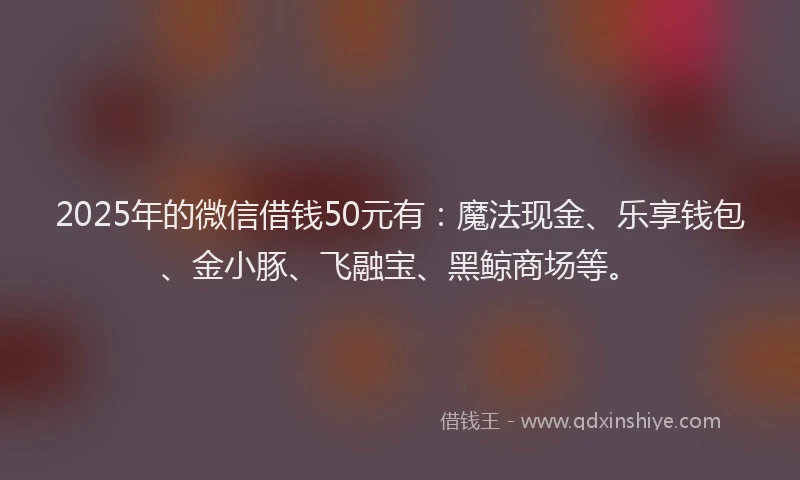 2025年的微信借钱50元有：魔法现金、乐享钱包、金小豚、飞融宝、黑鲸商场等。