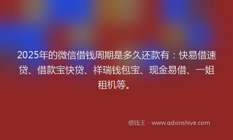 2025年的微信借钱周期是多久还款有：快易借速贷、借款宝快贷、祥瑞钱包宝、现金易借、一姐租机等。
