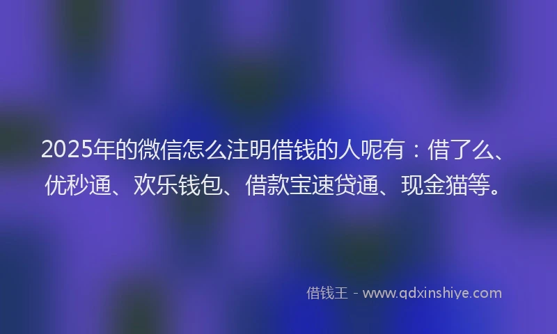 2025年的微信怎么注明借钱的人呢有：借了么、优秒通、欢乐钱包、借款宝速贷通、现金猫等。