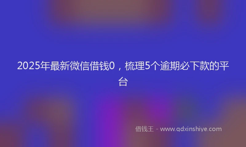 2025年最新微信借钱0，梳理5个逾期必下款的平台