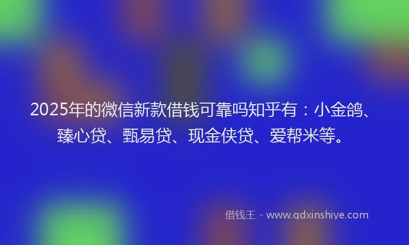 2025年的微信新款借钱可靠吗知乎有：小金鸽、臻心贷、甄易贷、现金侠贷、爱帮米等。