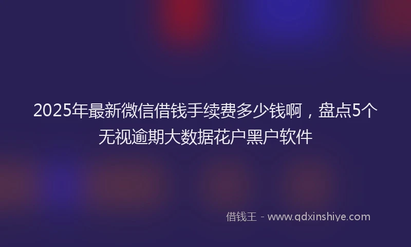 2025年最新微信借钱手续费多少钱啊，盘点5个无视逾期大数据花户黑户软件