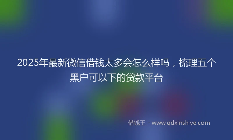 2025年最新微信借钱太多会怎么样吗，梳理五个黑户可以下的贷款平台