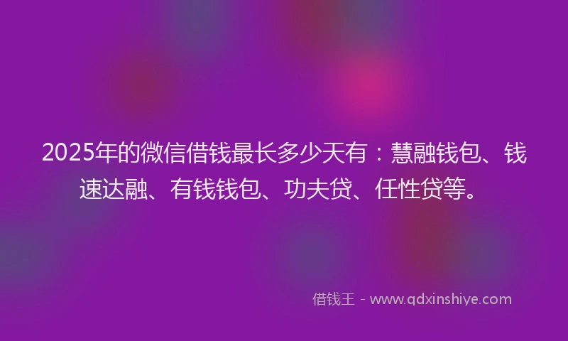 2025年的微信借钱最长多少天有：慧融钱包、钱速达融、有钱钱包、功夫贷、任性贷等。