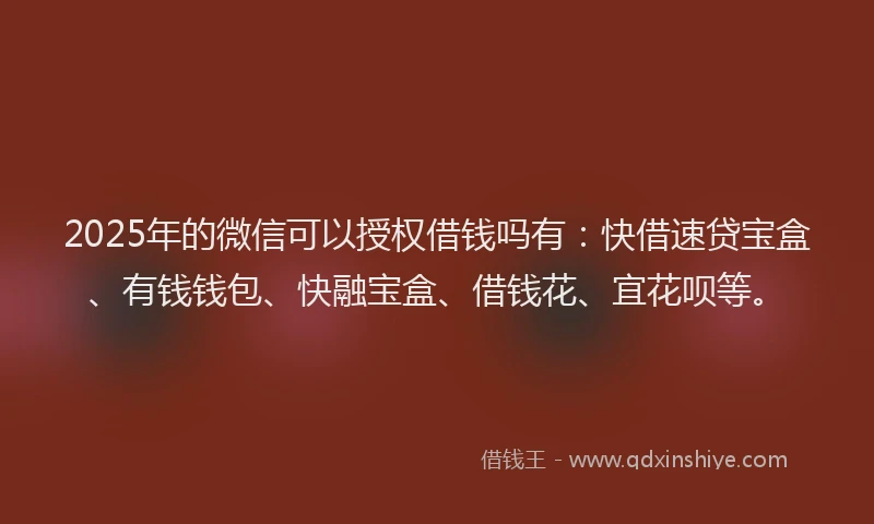2025年的微信可以授权借钱吗有：快借速贷宝盒、有钱钱包、快融宝盒、借钱花、宜花呗等。
