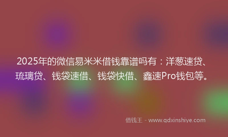 2025年的微信易米米借钱靠谱吗有：洋葱速贷、琉璃贷、钱袋速借、钱袋快借、鑫速Pro钱包等。