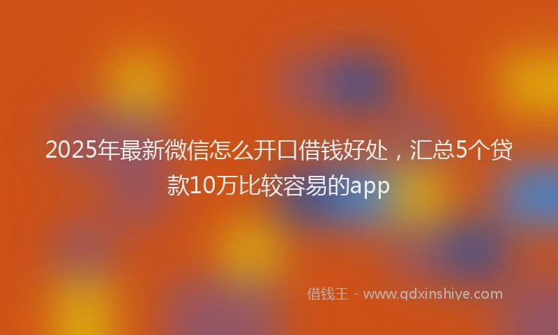 2025年最新微信怎么开口借钱好处，汇总5个贷款10万比较容易的app