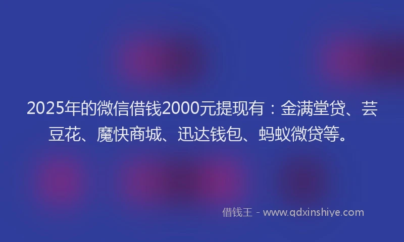 2025年的微信借钱2000元提现有：金满堂贷、芸豆花、魔快商城、迅达钱包、蚂蚁微贷等。