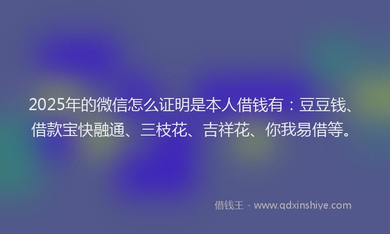 2025年的微信怎么证明是本人借钱有：豆豆钱、借款宝快融通、三枝花、吉祥花、你我易借等。
