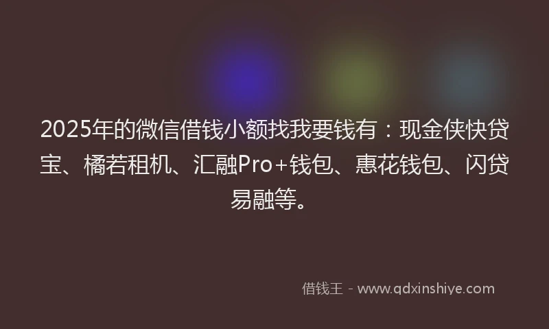 2025年的微信借钱小额找我要钱有：现金侠快贷宝、橘若租机、汇融Pro+钱包、惠花钱包、闪贷易融等。
