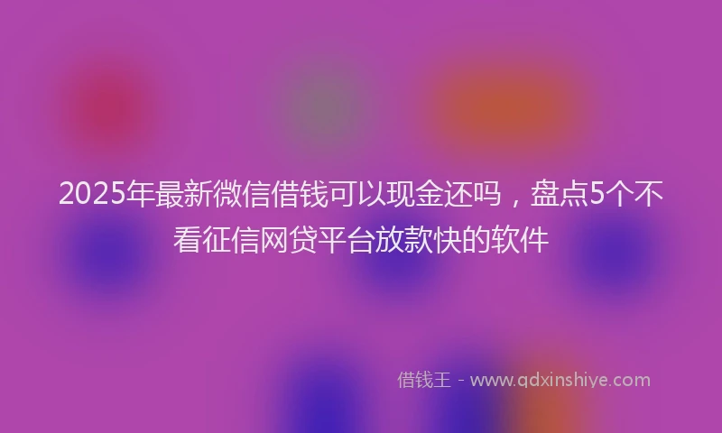 2025年最新微信借钱可以现金还吗，盘点5个不看征信网贷平台放款快的软件