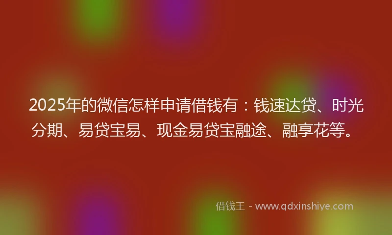 2025年的微信怎样申请借钱有：钱速达贷、时光分期、易贷宝易、现金易贷宝融途、融享花等。