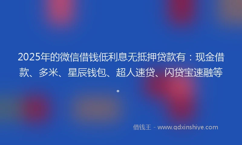 2025年的微信借钱低利息无抵押贷款有：现金借款、多米、星辰钱包、超人速贷、闪贷宝速融等。