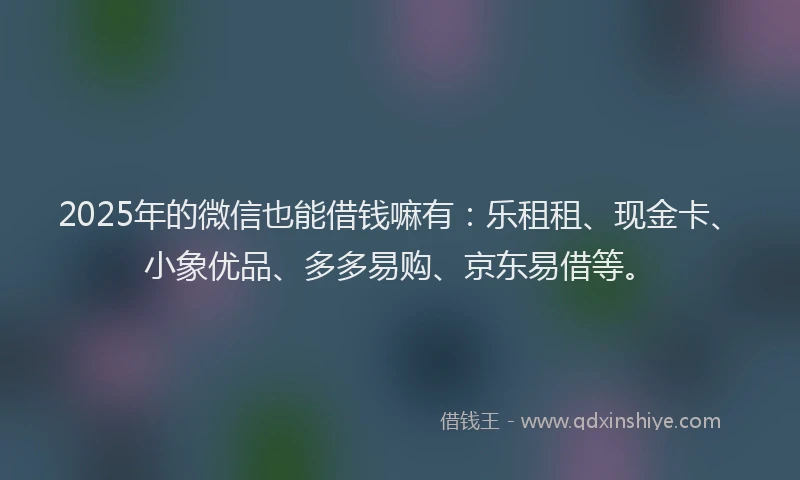 2025年的微信也能借钱嘛有：乐租租、现金卡、小象优品、多多易购、京东易借等。