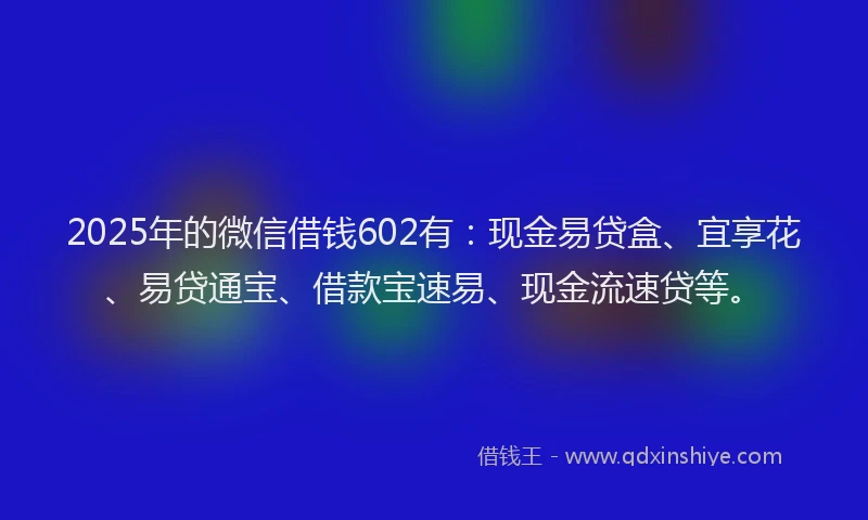 2025年的微信借钱602有：现金易贷盒、宜享花、易贷通宝、借款宝速易、现金流速贷等。