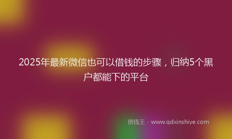 2025年最新微信也可以借钱的步骤，归纳5个黑户都能下的平台