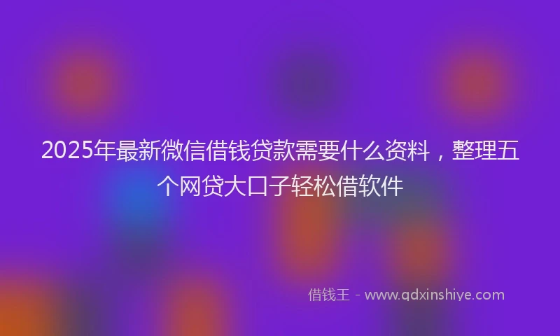 2025年最新微信借钱贷款需要什么资料，整理五个网贷大口子轻松借软件