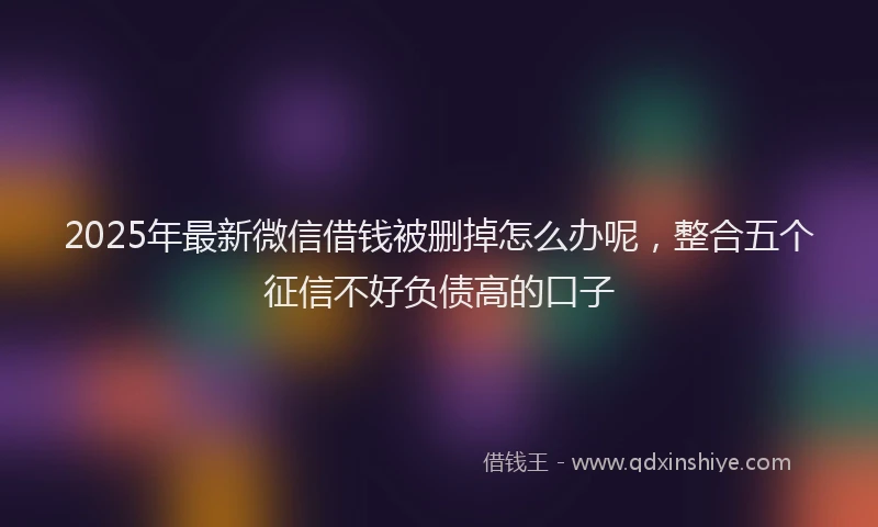2025年最新微信借钱被删掉怎么办呢，整合五个征信不好负债高的口子