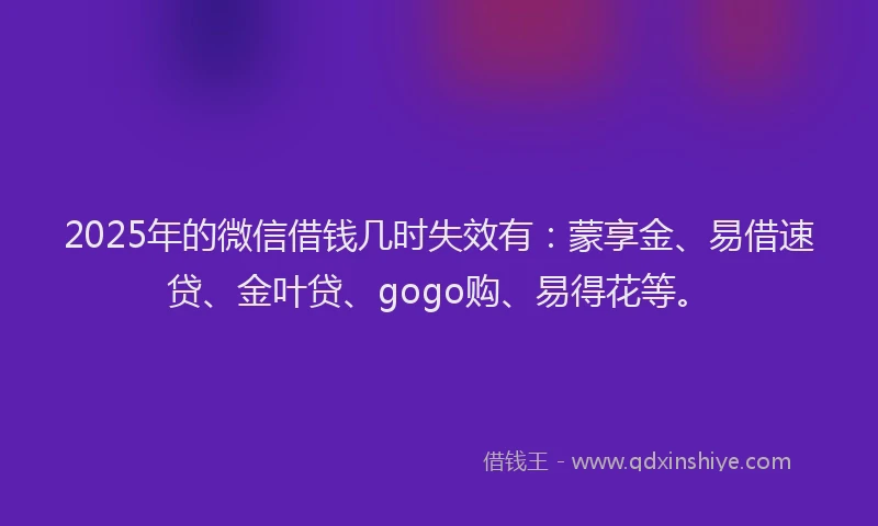 2025年的微信借钱几时失效有：蒙享金、易借速贷、金叶贷、gogo购、易得花等。