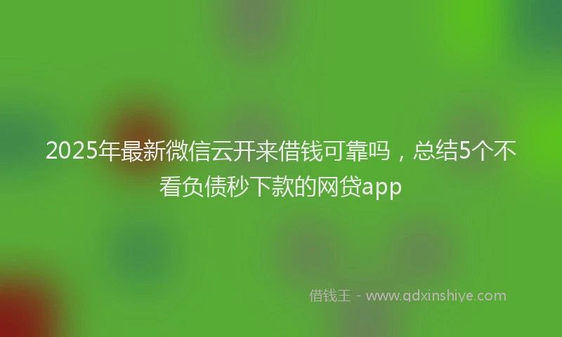2025年最新微信云开来借钱可靠吗，总结5个不看负债秒下款的网贷app