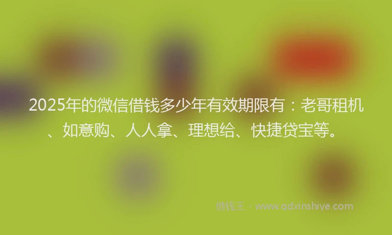 2025年的微信借钱多少年有效期限有：老哥租机、如意购、人人拿、理想给、快捷贷宝等。