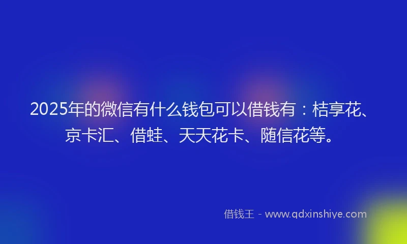 2025年的微信有什么钱包可以借钱有：桔享花、京卡汇、借蛙、天天花卡、随信花等。