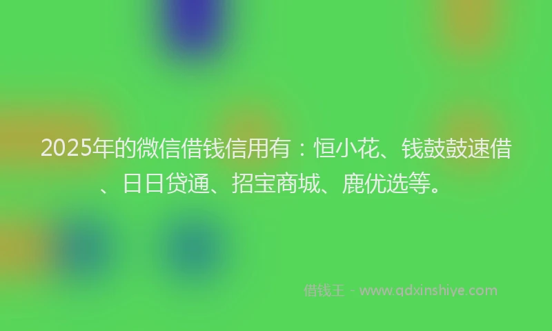 2025年的微信借钱信用有：恒小花、钱鼓鼓速借、日日贷通、招宝商城、鹿优选等。