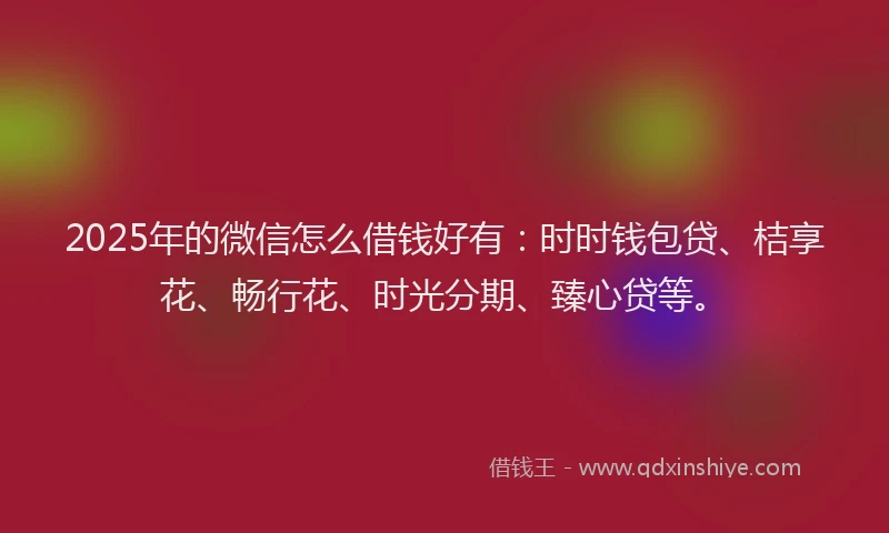 2025年的微信怎么借钱好有：时时钱包贷、桔享花、畅行花、时光分期、臻心贷等。
