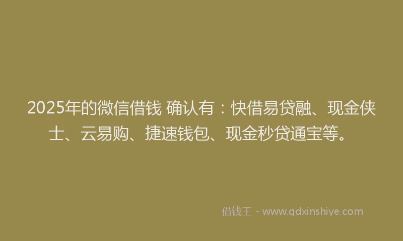 2025年的微信借钱 确认有：快借易贷融、现金侠士、云易购、捷速钱包、现金秒贷通宝等。