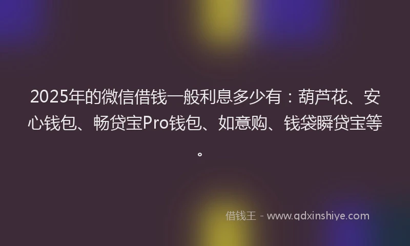 2025年的微信借钱一般利息多少有：葫芦花、安心钱包、畅贷宝Pro钱包、如意购、钱袋瞬贷宝等。