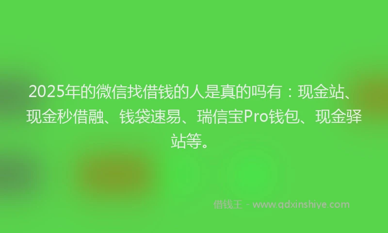 2025年的微信找借钱的人是真的吗有：现金站、现金秒借融、钱袋速易、瑞信宝Pro钱包、现金驿站等。