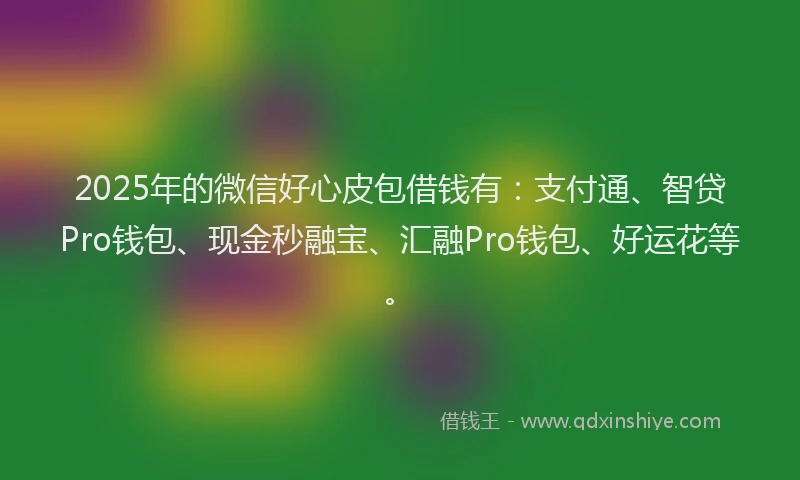 2025年的微信好心皮包借钱有：支付通、智贷Pro钱包、现金秒融宝、汇融Pro钱包、好运花等。
