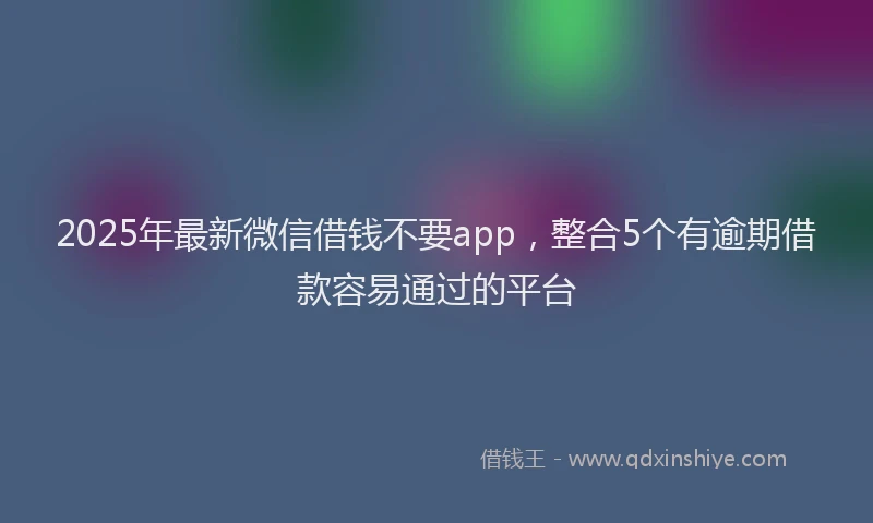 2025年最新微信借钱不要app，整合5个有逾期借款容易通过的平台