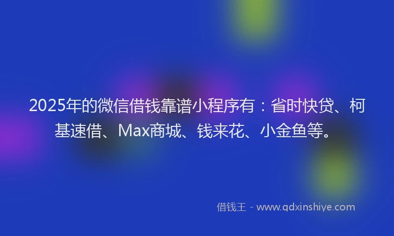 2025年的微信借钱靠谱小程序有：省时快贷、柯基速借、Max商城、钱来花、小金鱼等。