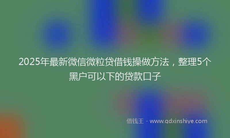2025年最新微信微粒贷借钱操做方法，整理5个黑户可以下的贷款口子