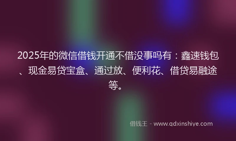 2025年的微信借钱开通不借没事吗有：鑫速钱包、现金易贷宝盒、通过放、便利花、借贷易融途等。