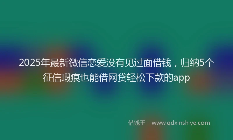 2025年最新微信恋爱没有见过面借钱，归纳5个征信瑕疵也能借网贷轻松下款的app