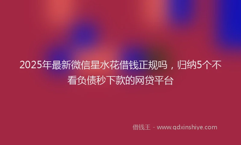 2025年最新微信星水花借钱正规吗，归纳5个不看负债秒下款的网贷平台