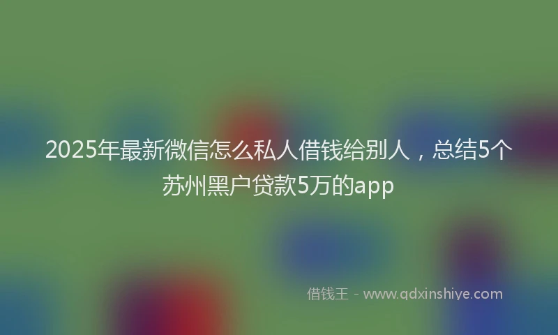 2025年最新微信怎么私人借钱给别人，总结5个苏州黑户贷款5万的app