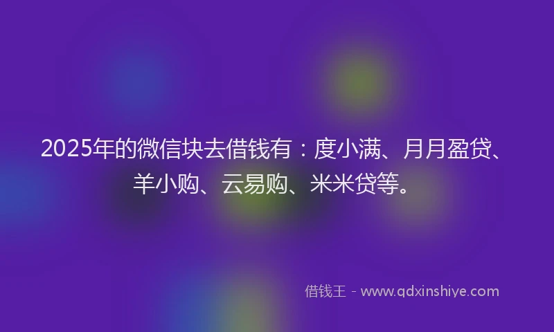 2025年的微信块去借钱有：度小满、月月盈贷、羊小购、云易购、米米贷等。