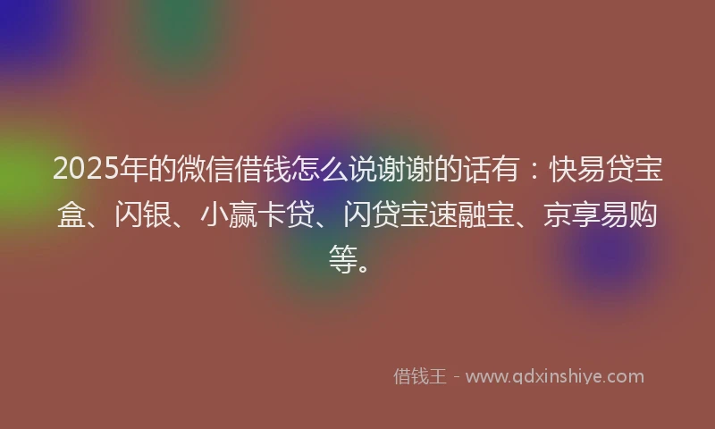 2025年的微信借钱怎么说谢谢的话有：快易贷宝盒、闪银、小赢卡贷、闪贷宝速融宝、京享易购等。